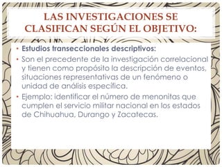 LAS INVESTIGACIONES SE
CLASIFICAN SEGÚN EL OBJETIVO:
• Estudios transeccionales descriptivos:
• Son el precedente de la investigación correlacional
y tienen como propósito la descripción de eventos,
situaciones representativas de un fenómeno o
unidad de análisis específica.
• Ejemplo: identificar el número de menonitas que
cumplen el servicio militar nacional en los estados
de Chihuahua, Durango y Zacatecas.
 