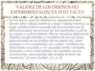 VALIDEZ DE LOS DISEÑOS NO
EXPERIMENTALES/EX POST FACTO
• Se ha dicho que los diseños no experimentales
tienen alta validez externa y baja validez interna. La
baja validez interna puede ser provocada por la
dificultad para reconocer en los resultados cuál es
la causa y cuál el efecto. Ello se resuelve aplicando
diseños longitudinales o modelos de ecuaciones
estructurales en el análisis de los datos (ej.: path
analysis o chi cuadrada), los cuales “analizan las
relaciones causales y no causales entre variables
tomadas como indicadores de medidas de los
constructos, excluyendo del análisis el error de
medición” (Casas Guillén, s.f., p. 3)
 