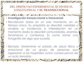 DEL DISEÑO NO EXPERIMENTAL SE DIVIDE EL
LONGITUDINAL Y EL TRANSECCIONAL
• Investigación transeccional o transversal:
• Recolectan datos en un solo momento, en un
tiempo único. Su propósito es describir variables y
analizar su incidencia e interrelación en un
momento dado (o describir comunidades, eventos,
fenómenos o contextos). Es como tomar una
fotografía de algo que sucede.
• Ejemplo: Determinar el estado de salud física y
emocional de un grupo de personas que
ingresaron a los hospitales como consecuencia de
un acto terrorista.
 