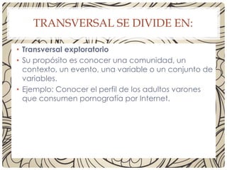 TRANSVERSAL SE DIVIDE EN:
• Transversal exploratorio
• Su propósito es conocer una comunidad, un
contexto, un evento, una variable o un conjunto de
variables.
• Ejemplo: Conocer el perfil de los adultos varones
que consumen pornografía por Internet.
 
