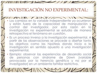 INVESTIGACIÓN NO EXPERIMENTAL:
• Los cambios en la variable independiente ya ocurrieron
y están fuera de la capacidad de manipulación y
control del investigador, por esta razón en la
investigación no experimental se estudia de manera
retrospectiva el fenómeno en cuestión.
• Es un proceso inverso a la investigación experimental. A
partir de las observaciones se procede a diseñar tanto
los objetivos como las hipótesis dando inicio a la
investigación en sentido opuesto a una investigación
experimental.
• Ejemplo: observar las experiencias de desarrollo social
de personas con síndrome de Down (variable
provocada por la herencia genética y no por el
investigador) en un ambiente familiar restrictivo.
 