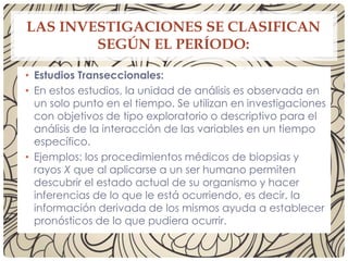 LAS INVESTIGACIONES SE CLASIFICAN
SEGÚN EL PERÍODO:
• Estudios Transeccionales:
• En estos estudios, la unidad de análisis es observada en
un solo punto en el tiempo. Se utilizan en investigaciones
con objetivos de tipo exploratorio o descriptivo para el
análisis de la interacción de las variables en un tiempo
específico.
• Ejemplos: los procedimientos médicos de biopsias y
rayos X que al aplicarse a un ser humano permiten
descubrir el estado actual de su organismo y hacer
inferencias de lo que le está ocurriendo, es decir, la
información derivada de los mismos ayuda a establecer
pronósticos de lo que pudiera ocurrir.
 