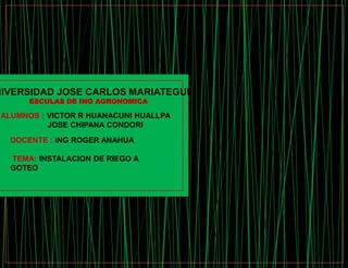 NIVERSIDAD JOSE CARLOS MARIATEGUI
ESCULAS DE ING AGRONOMICA
ALUMNOS : VICTOR R HUANACUNI HUALLPA
JOSE CHIPANA CONDORI
DOCENTE : ING ROGER ANAHUA
TEMA: INSTALACION DE RIEGO A
GOTEO
 
