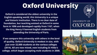 Oxford is considered the oldest university in the
English-speaking world; this University is a unique
and historic institution. There is no clear date of
foundation, but teaching existed at Oxford in some
form in 1096 and developed rapidly from 1167, when
the king Henry II banned English students from
attending the University of Paris.
If we compare this university with others in the level
of quality, Oxford University is modest in size, with
just over 22,000 students at the various colleges
(2014). All are now mixed, now including St Hilda's
college, which began accepting male students in 2008.
Oxford University
 