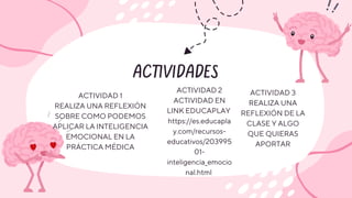 ACTIVIDADES
ACTIVIDAD 1
REALIZA UNA REFLEXIÓN
SOBRE COMO PODEMOS
APLICAR LA INTELIGENCIA
EMOCIONAL EN LA
PRÁCTICA MÉDICA
ACTIVIDAD 2
ACTIVIDAD EN
LINK EDUCAPLAY
https://es.educapla
y.com/recursos-
educativos/203995
01-
inteligencia_emocio
nal.html
ACTIVIDAD 3
REALIZA UNA
REFLEXIÓN DE LA
CLASE Y ALGO
QUE QUIERAS
APORTAR
 