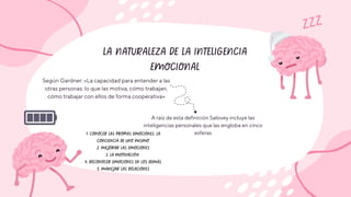 LA NATURALEZA DE LA INTELIGENCIA
EMOCIONAL
ZZZ
Según Gardner: «La capacidad para entender a las
otras personas: lo que las motiva, cómo trabajan,
cómo trabajar con ellos de forma cooperativa»
A raíz de esta definición Salovey incluye las
inteligencias personales que las engloba en cinco
esferas
1. CONOCER LAS PROPIAS EMOCIONES: LA
CONCIENCIA DE UNO MISMO
2. MEJORAR LAS EMOCIONES
3. LA MOTIVACIÓN
4. RECONOCER EMOCIONES EN LOS DEMÁS
5. MANEJAR LAS RELACIONES
 