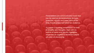 Presentations are communication tools that
can be used as demonstrations, lectures,
speeches, reports, and more. Most of the
time, they’re presented before an audience.
To create a stunning presentation, it's best
to simplify your thoughts. Start with an
outline of topics and identify highlights,
which can be applied to whatever subject
you plan on discussing.
 
