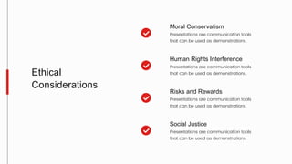 Moral Conservatism
Presentations are communication tools
that can be used as demonstrations.
Human Rights Interference
Presentations are communication tools
that can be used as demonstrations.
Risks and Rewards
Presentations are communication tools
that can be used as demonstrations.
Social Justice
Presentations are communication tools
that can be used as demonstrations.
Ethical
Considerations
 