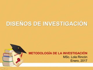 DISEÑOS DE INVESTIGACIÓN
METODOLOGÍA DE LA INVESTIGACIÓN
MSc. Lola Rincón
Enero, 2017
 