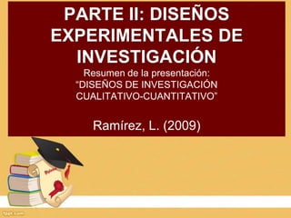 PARTE II: DISEÑOS
EXPERIMENTALES DE
INVESTIGACIÓN
Resumen de la presentación:
“DISEÑOS DE INVESTIGACIÓN
CUALITATIVO-CUANTITATIVO”
Ramírez, L. (2009)
 