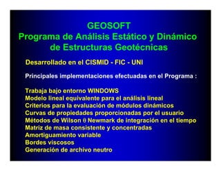 GEOSOFT
Programa de Análisis Estático y Dinámico
      de Estructuras Geotécnicas
 Desarrollado en el CISMID - FIC - UNI

 Principales implementaciones efectuadas en el Programa :

 Trabaja bajo entorno WINDOWS
 Modelo lineal equivalente para el análisis lineal
 Criterios para la evaluación de módulos dinámicos
 Curvas de propiedades proporcionadas por el usuario
 Métodos de Wilson θ Newmark de integración en el tiempo
 Matriz de masa consistente y concentradas
 Amortiguamiento variable
 Bordes viscosos
 Generación de archivo neutro
 