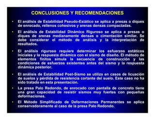 CONCLUSIONES Y RECOMENDACIONES
•   El análisis de Estabilidad Pseudo-Estático se aplica a presas o diques
    de enrocado, rellenos cohesivos y arenas densas compactadas.
•   El análisis de Estabilidad Dinámico Riguroso se aplica a presas o
    diques de arenas medianamente densas o cimentación similar. Se
    debe considerar el método de análisis y la interpretación de
    resultados.
•   El análisis riguroso requiere determinar los esfuerzos estáticos
    iniciales y la respuesta dinámica con el sismo de diseño. El método de
    elementos finitos simula la secuencia de construcción y las
    condiciones de esfuerzos existentes antes del sismo y la respuesta
    dinámica posterior.
•   El análisis de Estabilidad Post-Sismo se utiliza en casos de licuación
    de suelos y pérdida de resistencia cortante del suelo. Este caso no ha
    sido tratado en esta presentación.
•   La presa Palo Redondo, de enrocado con pantalla de concreto tiene
    una gran capacidad de resistir sismos muy fuertes con pequeñas
    deformaciones.
•   El Método Simplificado de Deformaciones Permanentes se aplica
    conservadoramente al caso de la presa Palo Redondo.
 