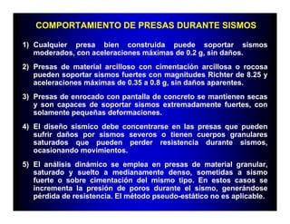 COMPORTAMIENTO DE PRESAS DURANTE SISMOS

1) Cualquier presa bien construida puede soportar sismos
   moderados, con aceleraciones máximas de 0.2 g, sin daños.
2) Presas de material arcilloso con cimentación arcillosa o rocosa
   pueden soportar sismos fuertes con magnitudes Richter de 8.25 y
   aceleraciones máximas de 0.35 a 0.8 g, sin daños aparentes.
3) Presas de enrocado con pantalla de concreto se mantienen secas
   y son capaces de soportar sismos extremadamente fuertes, con
   solamente pequeñas deformaciones.
4) El diseño sísmico debe concentrarse en las presas que pueden
   sufrir daños por sismos severos o tienen cuerpos granulares
   saturados que pueden perder resistencia durante sismos,
   ocasionando movimientos.
5) El análisis dinámico se emplea en presas de material granular,
   saturado y suelto a medianamente denso, sometidas a sismo
   fuerte o sobre cimentación del mismo tipo. En estos casos se
   incrementa la presión de poros durante el sismo, generándose
   pérdida de resistencia. El método pseudo-estático no es aplicable.
 