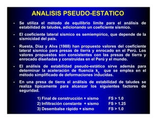 ANALISIS PSEUDO-ESTATICO
-   Se utiliza el método de equilibrio límite para el análisis de
    estabilidad de taludes, adicionando un coeficiente sísmico.
-   El coeficiente lateral sísmico es semiempírico, que depende de la
    sismicidad del país.
-   Ruesta, Díaz y Alva (1988) han propuesto valores del coeficiente
    lateral sísmico para presas de tierra y enrocado en el Perú. Los
    valores propuestos son consistentes con las presas de tierra y
    enrocado diseñadas y construidas en el Perú y el mundo.
-   El análisis de estabilidad pseudo-estático sirve además para
    determinar la aceleración de fluencia ky que se emplea en el
    método simplificado de deformaciones inducidas.
-   En una presa de tierra el análisis de estabilidad de taludes se
    realiza típicamente para alcanzar los siguientes factores de
    seguridad.
             1) Final de construcción + sismo    FS > 1.0
             2) Infiltración constante + sismo   FS > 1.25
             3) Desembalse rápido + sismo        FS > 1.0
 