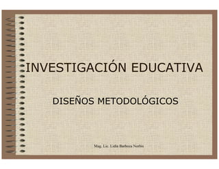 INVESTIGACIÓN EDUCATIVA

   DISEÑOS METODOLÓGICOS



         Mag. Lic. Lidia Barboza Norbis
 