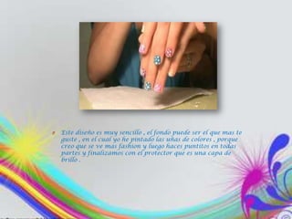 O   Este diseño es muy sencillo , el fondo puede ser el que mas te
    guste , en el cual yo he pintado las uñas de colores , porque
    creo que se ve mas fashion y luego haces puntitos en todas
    partes y finalizamos con el protector que es una capa de
    brillo .
 