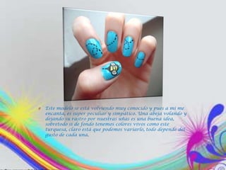 O   Este modelo se está volviendo muy conocido y pues a mí me
    encanta, es súper peculiar y simpático. Una abeja volando y
    dejando su rastro por nuestras uñas es una buena idea,
    sobretodo si de fondo tenemos colores vivos como este
    turquesa, claro está que podemos variarlo, todo depende del
    gusto de cada una.
 