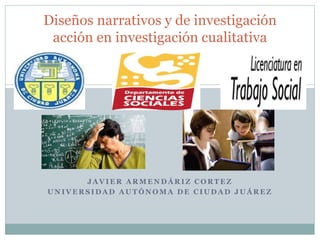 Diseños narrativos y de investigación 
acción en investigación cualitativa 
JAVIER ARMENDÁRIZ CORTEZ 
UNIVERSIDAD AUTÓNOMA DE CIUDAD JUÁREZ 
 