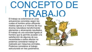 CONCEPTO DE
TRABAJOEl trabajo se exterioriza en unas
actuaciones concretas según los
cuales el hombre actúa utilizando
medios ajenos a sí mismos de muy
diversa naturaleza transformando
elementos y alcanzando resultados.
El trabajo es una actividad ligada al
hombre que le permite acceder a la
satisfacción de algunas de sus
necesidades a estos efectos no
podemos considerar trabajo el
realizado por máquinas animales.
Podemos considerar el trabajo
estructurado en tres parámetros.
 