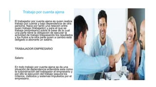 Trabajo por cuenta ajena
El trabajador por cuenta ajena es quien realiza
trabajo por cuenta y bajo dependencia de otra
persona. Nace por tanto una relación entre
quien trabaja (trabajador) y para el que se
trabaja (empresario) sobre la base de la cual
una parte tiene la obligación de ejecutar la
actividad de trabajo traspasando los resultados
y los frutos a la otra parte quien a cambio está
obligado a abonarle un salario.
TRABAJADOR EMPRESARIO
Salario
En todo trabajo por cuenta ajena se da una
situación de dependencia entendida esta como
la subordinación del trabajador al empresario y
por ello la ejecución del trabajo seguirá los
criterios, métodos y sistemas impuestos por el
empresario.
 