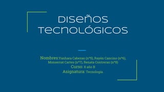 Diseños
tecnológicos
Nombres:Yanhara Cabezas (nº5), Rayén Cancino (nº6),
Monserrat Cartes (nº7), Renata Contreras (nº8)
Curso: 8 año B
Asignatura: Tecnología.
 