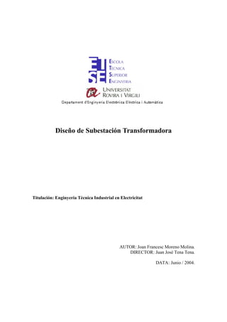 Diseño de Subestación Transformadora




Titulación: Enginyeria Tècnica Industrial en Electricitat




                                             AUTOR: Joan Francesc Moreno Molina.
                                                DIRECTOR: Juan José Tena Tena.

                                                             DATA: Junio / 2004.
 