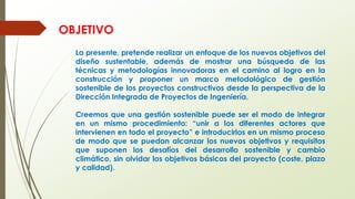 La presente, pretende realizar un enfoque de los nuevos objetivos del
diseño sustentable, además de mostrar una búsqueda de las
técnicas y metodologías innovadoras en el camino al logro en la
construcción y proponer un marco metodológico de gestión
sostenible de los proyectos constructivos desde la perspectiva de la
Dirección Integrada de Proyectos de Ingeniería.
Creemos que una gestión sostenible puede ser el modo de integrar
en un mismo procedimiento: “unir a los diferentes actores que
intervienen en todo el proyecto” e introducirlos en un mismo proceso
de modo que se puedan alcanzar los nuevos objetivos y requisitos
que suponen los desafíos del desarrollo sostenible y cambio
climático, sin olvidar los objetivos básicos del proyecto (coste, plazo
y calidad).
OBJETIVO
 