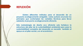 REFLEXIÓN
Existen diferentes métodos para el desarrollo de un
proyecto ecológicamente amigable, varios autores enuncian los
principios que contemplan las variables técnicas para llevar
adelante el proyecto ecológicamente eficiente.
Esta metodología de diseño eco eficiente solo fortalece la
estructura del pilar de la sustentabilidad ambiental pero para la
sustentabilidad completa del desarrollo se necesita también el
apoyo en el pilar social y en el económico.
 
