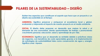 Existen tres aspectos que constituyen el soporte que hace que un proyecto o un
diseño sea sostenible en el tiempo:
AMBIENTAL: Significa preservar y enriquecer el ecosistema local y global,
evaluando y mejorando el impacto de nuestro proyecto en el medio ambiente.
SOCIAL: El diseño debe proponer un desarrollo que mejore la salud y el
bienestar de una comunidad, dando oportunidades de trabajo y promoviendo
crecimiento personal, educación, salud y aprendizaje de por vida.
ECONOMICA: Significa que un desarrollo es rentable debido a prácticas claras
de negocios, con beneficios de costo apreciables gracias a la implementación
de estrategias de sustentabilidad tales como conservación de agua y energía.
Significa crear riqueza.
PILARES DE LA SUSTENTABILIDAD – DISEÑO
 