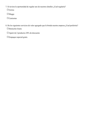 7. Si tuviera la oportunidad de regalar uno de nuestros detalles ¿Cual regalaría?
Gorras
Muggs
Camisetas
8. De los siguientes servicios de valor agregado que le brinda nuestra empresa ¿Cual preferiría?
Domicilio Gratis
Aparir de 2 productos 20% de descuento
Empaque especial gratis