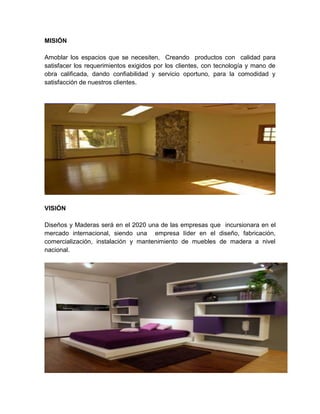 MISIÓN
Amoblar los espacios que se necesiten, Creando productos con calidad para
satisfacer los requerimientos exigidos por los clientes, con tecnología y mano de
obra calificada, dando confiabilidad y servicio oportuno, para la comodidad y
satisfacción de nuestros clientes.

VISIÓN
Diseños y Maderas será en el 2020 una de las empresas que incursionara en el
mercado internacional, siendo una empresa líder en el diseño, fabricación,
comercialización, instalación y mantenimiento de muebles de madera a nivel
nacional.

 