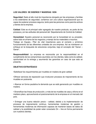 LOS VALORES DE DISEÑOS Y MADERAS SON
Seguridad: Dado el alto nivel de importancia otorgado por las empresas y familias
a los estándares de seguridad, contamos con una cultura organizacional que es
capaz de sostener procesos seguros, tanto para las personas como para los activos
y bienes de la empresa.
Calidad: Este es el principal valor agregado de nuestro producto, es parte de los
procesos y en las actitudes del personal del Departamento de Control de Calidad.
Honestidad: Nuestro personal es reconocido por la honestidad en su proceder,
sobre todo en el tema de los negocios y manejo de los materiales e insumos.
Trabajo en Equipo.- Pilar de vital importancia para el correcto y armónico
funcionamiento de las diferentes unidades de una empresa. Así se mantienen un
enfoque en la búsqueda de soluciones conjuntas, bajo el concepto del “Ganar –
Ganar”.
Responsabilidad: La empresa es reconocida por la responsabilidad en el
cumplimiento de los compromisos asumidos con los clientes, tales como la calidad,
oportunidad en la entrega y asumiendo las garantías en caso de que esta se
presente.
OBJETIVO ESTRATÉGICO
•Satisfacer los requerimientos por muebles en madera de gran calidad
•Ofrecer servicios de reparación que involucren procesos de mejoramiento de los
muebles en postventa.
• Abarcar en forma paulatina la demanda que se está generando por muebles en
madera.
• Diversificar las líneas de producción, a más de los muebles de casa y oficina en el
mediano plazo, aprovechando el posicionamiento de la empresa en el mercado del
país.
• Entregar una buena relación precio - calidad, debido a la implementación de
procesos de mejoramiento continuo, herramientas modernas de gestión y
herramientas modernas de información capaces de mantener bases de datos de
calidad y la posibilidad de poder estar conectado On – line en forma permanente
con nuestros clientes.

 