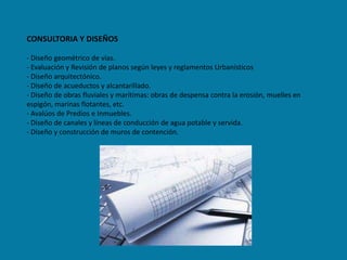 CONSULTORIA Y DISEÑOS

- Diseño geométrico de vías.
- Evaluación y Revisión de planos según leyes y reglamentos Urbanísticos
- Diseño arquitectónico.
- Diseño de acueductos y alcantarillado.
- Diseño de obras fluviales y marítimas: obras de despensa contra la erosión, muelles en
espigón, marinas flotantes, etc.
- Avalúos de Predios e Inmuebles.
- Diseño de canales y líneas de conducción de agua potable y servida.
- Diseño y construcción de muros de contención.
 