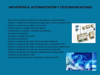 MECATRÓNICA, AUTOMATIZACIÓN Y TELECOMUNICACIONES


- Desarrollo y diseño de sistemas de telemetría y automatización.
- Diseño e instalación de sistemas de seguridad y control mediante PLC.
- Diseño e instalación de tableros de control.
- Programación y configuración de equipos.
- Interventoría en diseño y montaje de proyectos.
- Suministro de equipos.
- Montaje y pruebas de campo.
- Asesoría y consultoría.
- Diseño e instalación de redes LAN (Local Area Network)
- Diseño e instalación de redes de distribución de televisión CATV.
- Diseño e instalación de redes y sistemas de transmisión inalámbricos.
- Diseño e instalación de redes de comunicación industriales
- Diseño e instalación de redes de amplificación de señal celular.
- Sistemas de voz sobre IP, VoIP
- Sistemas de distribución de contenidos multimedia, IPTV.
 