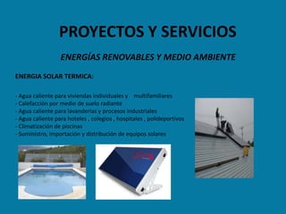 PROYECTOS Y SERVICIOS
                  ENERGÍAS RENOVABLES Y MEDIO AMBIENTE
ENERGIA SOLAR TERMICA:

- Agua caliente para viviendas individuales y multifamiliares
- Calefacción por medio de suelo radiante
- Agua caliente para lavanderías y procesos industriales
- Agua caliente para hoteles , colegios , hospitales , polideportivos
- Climatización de piscinas
- Suministro, importación y distribución de equipos solares
 