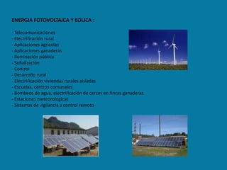 ENERGIA FOTOVOLTAICA Y EOLICA :

- Telecomunicaciones
- Electrificación rural
- Aplicaciones agrícolas
- Aplicaciones ganaderas
- Iluminación pública
- Señalización
- Control
- Desarrollo rural
- Electrificación viviendas rurales aisladas
- Escuelas, centros comunales
- Bombeos de agua, electrificación de cercas en fincas ganaderas
- Estaciones meteorológicas
- Sistemas de vigilancia a control remoto
 