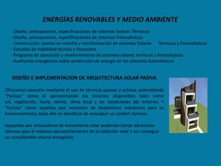 ENERGÍAS RENOVABLES Y MEDIO AMBIENTE
  - Diseño, presupuestos, especificaciones de sistemas Solares Térmicos
  - Diseño, presupuestos, especificaciones de sistemas Fotovoltaicos
  - Construcción, puesta en marcha y monitorización de sistemas Solares Térmicos y Fotovoltaicos
  - Estudios de viabilidad técnica y financiera.
  - Programa de operación y mantenimiento de sistemas solares térmicos y fotovoltaicos
  - Auditorias energéticas sobre producción de energía en los sistemas fotovoltaicos


   DISEÑO E IMPLEMENTACION DE ARQUITECTURA SOLAR PASIVA

Ofrecemos asesoría mediante el uso de técnicas pasivas y activas, entendiendo
“Pasivas” como el aprovechando los recursos disponibles tales como
sol, vegetación, lluvia, viento, clima local y las condiciones del entorno; Y
“Activas” como aquellas que necesitan de dispositivos mecánicos para su
funcionamiento, todo ello en beneficio de conseguir un confort térmico.

Apoyados por simuladores de movimiento solar podemos tomar decisiones
idóneas para el máximo aprovechamiento de la radiación solar y así conseguir
un considerable ahorro energético.
 