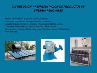 DISTRIBUCION Y REPRESENTACION DE PRODUCTOS DE
                       ENERGÍA RENOVALBE

- Paneles fotovoltaicos cristalinos , silicio , amorfos
- Inversores, reguladores de carga, baterías , cableados
- Estructuras para montaje en techos y en piso, generadores eólicos.
- Colectores solares planos , de tubo de vacío , termosifones.
- Acumuladores, intercambiadores de calor, centralitas, equipos de bombeo.
- Hidroturbinas.
 