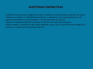 AUDITORIAS ENERGETICAS

- Optimizar los consumos energéticos, lo que se traduce en una importante reducción de costos.
- Determinar si existe un sobredimensionamiento o sobrecarga en los equipos(motores), de
manera de determinar su punto óptimo y con ello aumentar su vida útil.
- Mejorar la competitividad de la empresa al reducirse los costos de producción
- Mayor respeto y conservación del medio ambiente, ya que, al no consumirse más energía de la
necesaria, se disminuyen las emisiones de CO2
 
