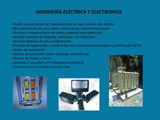 INGENIERÍA ELÉCTRICA Y ELECTRÓNICA

- Diseño y construcción de redes eléctricas en baja, medía y alta tensión
- Red estructurada de voz y datos, soluciones en telecomunicaciones.
- Montaje y mantenimiento de redes y subestaciones eléctricas.
- Montaje sistemas de respaldo, esenciales y no esenciales.
- Montaje sistemas de aire acondicionado.
- Procesos de legalización y certificación ante empresa suministradora y certificación RETIE.
- Diseño de iluminación
- Diseños de protección contra descargas atmosféricas
- Diseños de Puesta a Tierra
- Asesorías y consultoría en instalaciones eléctricas
- Interventoría en instalaciones eléctricas
 
