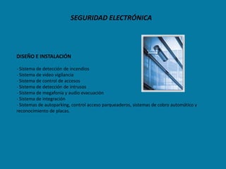 SEGURIDAD ELECTRÓNICA




DISEÑO E INSTALACIÓN

- Sistema de detección de incendios
- Sistema de video vigilancia
- Sistema de control de accesos
- Sistema de detección de intrusos
- Sistema de megafonía y audio evacuación
- Sistema de integración
- Sistemas de autoparking, control acceso parqueaderos, sistemas de cobro automático y
reconocimiento de placas.
 