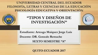 UNIVERSIDAD CENTRAL DEL ECUADOR
FILOSOFÍA, LETRAS Y CIENCIAS DE LA EDUCACIÓN
PSICOLOGÍA EDUCATIVA Y ORIENTACIÓN
“TIPOS Y DISEÑOS DE
INVESTIGACIÓN”
Estudiante: Arteaga Maiquez Jorge Luis
Docente: DR. Gonzalo Remache
SEXTO SEMESTRE “A”
QUITO-ECUADOR 2017
 