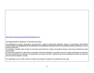 12 
http://www.pruebasexternaspioxiiticsahd.blogspot.com/ 
Aprendizaje Basado en Problemas: Tercera fase-Soluciónica 
Los estudiantes se reúnen nuevamente para examinar y aplicar la información obtenida, mejorar su comprensión del problema 
(¿cómo mejorar los desempeños de los estudiantes de la Institución Educativa Pío XII en las pruebas internas y externas?) y buscar 
diversas soluciones. 
Sin embargo; requieren saber cuáles son las claves para determinar cuándo una pregunta apunta a una de las competencias antes 
mencionadas. 
En este punto se genera un intercambio comunicativo entre los estudiantes y el profesor, para así construir significados compartidos. 
Para dar significado a lo estudiado, los estudiantes se remiten a la AHD , además se les da la posibilidad en internet de visitar las 
direcciones más adelante escritas. 
Los estudiantes van a la AHD, inserta en el blog, para mejorar la solución de cuestionarios tipo icfes. 
 