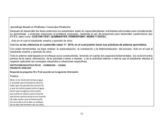 Aprendizaje Basado en Problemas: Cuarta fase-Productiva 
Después de desarrollar las fases anteriores los estudiantes están en capacidad planear actividades adicionales para complementar 
su aprendizaje y proponer soluciones al problema propuesto, mediante el uso de programas para desarrollar cuestionarios tipo 
ICFES, tales como: CUSTON TEST, QUIZMASTER, POWERPOINT, WORD Y EXCEL. 
. Acto en el cual el estudiante enseña y aprende de otros. 
Además se les referencia el cuadernillo saber 11 2014, en el cual podrán hacer sus prácticas de saberes aprendidos. 
Con estas herramientas se logra realizar: la autoevaluación, la coevluación y la heteroevalucaión del proceso. Acto en el cual el 
estudiante enseña y aprende de otros. 
Todo lo anterior está basado en el enfoque socio constructivista, teniendo en cuenta dos aspectos fundamentales: los conocimi entos 
previos de la nueva información, de la actividad o tarea a resolver y de la actividad externa o interna que el estudiante efectúe al 
respecto aplicando los conceptos adquiridos a situaciones específicas. 
INSTITUCIÓN EDUCATIVA PÍO XII - FLORENCDIA - CALDAS 
PRUEBA DE LENGUAJE 
Responda las preguntas 70 a 75 de acuerdo con la siguiente información 
Poética 
Mirar el río hecho de tiempo y agua 
y recordar que el tiempo es otro río, 
saber que nos perdemos como el río 
y que los rostros pasan como el agua. 
Sentir que la vigilia es otro sueño 
que sueña no soñar y que la muerte 
que teme nuestra carne es esa muerte 
de cada noche, que se llama sueño. 
Ver en el día o en el año un símbolo 
de los días del hombre y de sus años, 
14 
 