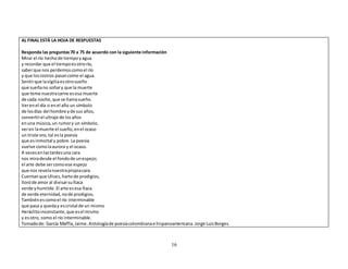 16 
AL FINAL ESTÁ LA HOJA DE RESPUESTAS 
Responda las preguntas 70 a 75 de acuerdo con la siguiente información 
Mirar el río hecho de tiempo y agua 
y recordar que el tiempo es otro río, 
saber que nos perdemos como el río 
y que los rostros pasan como el agua. 
Sentir que la vigilia es otro sueño 
que sueña no soñar y que la muerte 
que teme nuestra carne es esa muerte 
de cada noche, que se llama sueño. 
Ver en el día o en el año un símbolo 
de los días del hombre y de sus años, 
convertir el ultraje de los años 
en una música, un rumor y un símbolo, 
ver en la muerte el sueño, en el ocaso 
un triste oro, tal es la poesía 
que es inmortal y pobre. La poesía 
vuelve como la aurora y el ocaso. 
A veces en las tardes una cara 
nos mira desde el fondo de un espejo; 
el arte debe ser como ese espejo 
que nos revela nuestra propia cara. 
Cuentan que Ulises, harto de prodigios, 
lloró de amor al divisar su Ítaca 
verde y humilde. El arte es esa Ítaca 
de verde eternidad, no de prodigios. 
También es como el río interminable 
que pasa y queda y es cristal de un mismo 
Heráclito inconstante, que es el mismo 
y es otro, como el río interminable. 
Tomado de: García Maffla, Jaime. Antología de poesía colombiana e hispanoamericana. Jorge Luis Borges. 
 