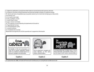 C. adjetivos calificativos, porque describen todas las características de la poesía y del arte. 
D. verbos en infinitivo, porque expresan acciones que pueden suceder en cualquier tiempo. 
74. Dentro del texto, las palabras que se pueden asociar con la noción de tiempo que se desarrolla 
en el poema, son 
A. río, sueño, eternidad. 
B. años, prodigios, cristal. 
C. rostro, Ítaca, rumor. 
D. agua, música, humildad. 
75. En el poema, el autor aborda principalmente el tema de la 
A. fugacidad del tiempo. 
B. inmortalidad del sueño. 
C. creación artística. 
D. inmediatez de la muerte. 
REsponda las pre guntas 76 a 81 de acuerdo con la siguiente información 
En septiembre de 1998, el Fondo de Prevención Vial Nacional, en compañía de los Ministerios de 
18 
 