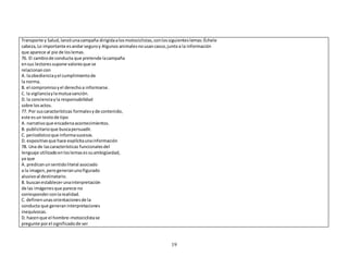 Transporte y Salud, lanzó una campaña dirigida a los motociclistas, con los siguientes lemas: Échele 
cabeza, Lo importante es andar seguro y Algunos animales no usan casco, junto a la información 
que aparece al pie de los lemas. 
76. El cambio de conducta que pretende la campaña 
en sus lectores supone valores que se 
relacionan con 
A. la obediencia y el cumplimiento de 
la norma. 
B. el compromiso y el derecho a informarse. 
C. la vigilancia y la mutua sanción. 
D. la conciencia y la responsabilidad 
sobre los actos. 
77. Por sus características formales y de contenido, 
este es un texto de tipo 
A. narrativo que encadena acontecimientos. 
B. publicitario que busca persuadir. 
C. periodístico que informa sucesos. 
D. expositivo que hace explícita una información 
78. Una de las características funcionales del 
lenguaje utilizado en los lemas es su ambigüedad, 
ya que 
A. predican un sentido literal asociado 
a la imagen, pero generan uno figurado 
alusivo al destinatario. 
B. buscan establecer una interpretación 
de las imágenes que parece no 
corresponder con la realidad. 
C. definen unas orientaciones de la 
conducta que generan interpretaciones 
inequívocas. 
D. hacen que el hombre-motociclista se 
pregunte por el significado de ser 
19 
 
