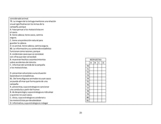 20 
considerado animal. 
79. La imagen de la tortuga mantiene una relación 
visual significativa con los lemas de la 
campaña, porque 
A. hace pensar a los motociclistas en 
el casco. 
B. tiene cabeza, tiene casco, camina 
segura. 
C. tiene una protección natural para 
guardar la cabeza. 
D. es animal, tiene cabeza, camina segura. 
80. La información y su contenido estadístico 
funcionan como razones, porque 
A. evidencian casos que se constatan 
con cifras que dan veracidad. 
B. muestran hechos o acontecimientos 
sobre accidentes de tránsito. 
C. informan del sentido de la campaña 
a los motociclistas. 
D. presentan soluciones a una situación 
basándose en estadísticas. 
81. Del lema Algunos animales no usan casco 
se puede afirmar que forma parte de una 
campaña 
A. preventiva, cuya estrategia es sancionar 
una conducta a partir del humor. 
B. de desprestigio, cuya estrategia es ridiculizar 
a quienes no usan casco. 
C. cívica, cuya estrategia es condenar a 
los motociclistas por desobedecer. 
D. informativa, cuya estrategia es indagar 
RESPUESTAS 
A B C D 
70 
71 
72 
73 
74 
75 
76 
77 
78 
79 
80 
81 
 