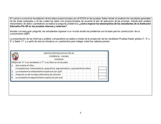 El cual da a conocer la recopilación de los datos proporcionados por el ICFES en las pruebas Saber dónde se analizan los resultados generales 
de las áreas evaluadas y en las cuales los datos son proporcionados de acuerdo al año de aplicación de las pruebas. Desde este análisis 
interpretativo de datos cuantitativos se realiza la pregunta problemica: ¿cómo mejorar los desempeños de los estudiantes de la Institución 
Educativa Pío XII en las pruebas internas y externas? 
Iniciado con esta gran pregunta, los estudiantes ingresan a un mundo donde los problemas son la base para la construcción de su 
conocimiento (ABP) 
La presentación de los informes y análisis comparativos se realiza a través de la proyección de los resultados Pruebas Saber grados 3°, 5° y 
9° y Saber 11° y a partir de esto se introduce un cuestionario para indagar sobre los saberes previos. 
8 
 