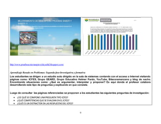 9 
http://www.pruebasexternaspioxiiticsahd.blogspot.com/ 
Aprendizaje Basado en Problemas: Segunda fase-Investigativa y formativa 
Los estudiantes se dirigen a un estudio auto dirigido en la sala de sistemas contando con el acceso a Internet visitando 
páginas como: ICFES, Grupo GEARD, Grupo Educativo Helmer Pardo, YouTube, Bitacoramanzano y blog de nacho. 
Encontrando situaciones como: ¿Qué es argumentar, interpretar y proponer? Es aquí donde el profesor colabora 
desarrollando este tipo de preguntas y explicando en que consiste. 
Luego de consultar las páginas referenciadas se proponen a los estudiantes las siguientes preguntas de investigación: 
 ¿DE QUÉ SE COMPONE UNA PREGUNTA TIPO ICFES? 
 ¿QUÉ COMPETENCIAS QUE SE EVALÚAN EN EL ICFES? 
 ¿QUÉ ES UN DISTRACTOR EN LAS RESPUESTAS DEL ICFES? 
 